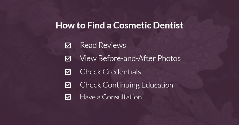 How to Find a Cosmetic Dentist 1. Read Reviews 2. View Before-and-After Photos 3. Check Credentials 4. Check Continuing Education 5. Have a Consultation